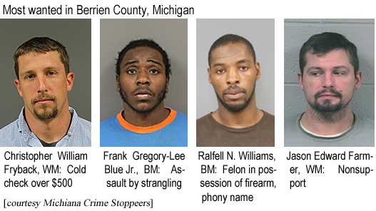 chrisral.jpg Most wanted in Berrien County, Michigan: Christopher William Fryback, WM, cold check over $500; Frank Gregory-Lee Blue Jr., BM, assault by strangling; Ralfell N. Williams, BM, felon in possession of firrearm, phony name; Jason Edward Farmer, WM, nonsupport (Michiana Crime Stoppers)