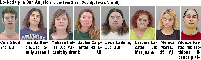 coleshor.jpg Locked up in San Angelow (by the Tom Green County, Texas, Sheriff): Cole Short, 18, DUI; Imelda Garcia, 31, family assault; Melissa Fuller, 36, assault by drunk; Jackie Carpenter,45, DUI; José Cadéña, 36, DUI; Barbara Lasater, 60, marijuana; Monica Mares, 35, mj; Alonzo Paras, 48, fictitious license plate