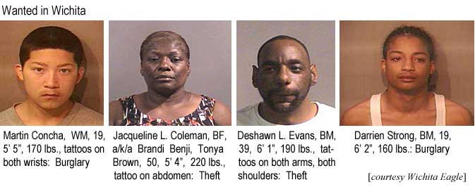 Wanted in Wichita: Martin Concha, WM, 19, 5'5", 170 lbs, tattoos on both wrists, burglary; Jacqueline L. Coleman, BF, a/k/a Brandi Benji, Tonya Brown, 50, 5'4", 220 lbs, tattoo on abdomen, theft; Deshawn L. Evans, BM, 39, 6'1", 190 lbs, tattoos on both arms, both shoulders, theft; Darrien Strong, BM, 19, 6'2", 160 lbs, burglary (Wichita Eagle)