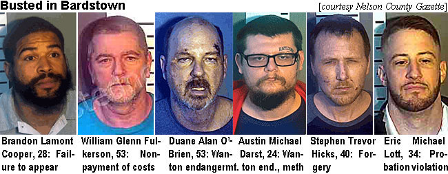 cooperbr.jpg Busted in Bardstown (courtesy Nelson County Gazette): Brandon Lamont Cooper, 28, failure to appear; William Glenn Fulkerson, 53, nonpayment of costs; Duane Alan O'Brien, 53, Wanton endangermt.; Austin Michael Darst, 24, Wanton end., meth; Stephen Trevor Hicks, 40, forgery; Eric Michael Lott, 34, probation violation