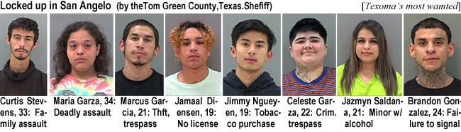 curtistv.jpg Locked up in San Angelo (by the Tom Green County, Texas, Sheriff): (Texoma's) Curtis Stevens, 33, family assault; Maria Garza, 34, deadly assault; Marcus Garcia, theft, trespass; Jamaal Diensen, 19, no license; Jimmy Ngueyen, 19, tobacco purchase; Celeste Garza, 22, crim. trespass; Jazmyn Saldana, 21, minor w/alcohol; Brandon Gonzalez, 24, failure to signal