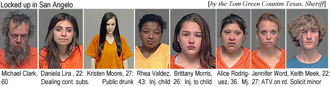 danielal.jpg Locked up in San Angelo (by the Tom Green, Texas, County Sheriff): Michael Clark, 60; Dan8iela Lira, 22, dealing cont. subs.; Kristen Moore, 27, public drunk; Rhea Valdez, 43, inj. child; Brittany Morris, 26, inj. to child; Alice Rodriguez, 36, mj.; Jennifer Word, 27, ATV on rd.; Keith Meek, 22, solicit minor