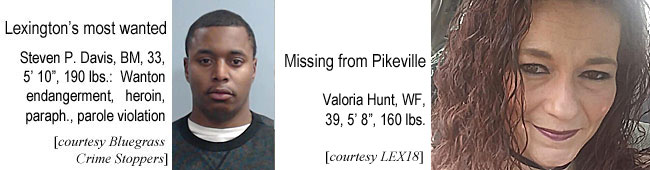 davistev.jpg Lexington's most wanted, Steven P. Davis, BM, 33, 5'10", 190 lbs, wanton endangerment, heroin, paraph., parole violation (Bluegrass Crime Stoppers); Missing from Pikeville, Valoria Hunt, WF, 3, 5'8", 160 lbs (LEX18)