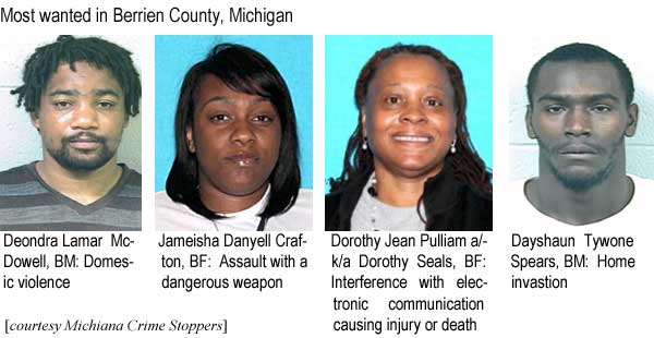 Most wanted in Berrien County, Michigan: Deondra Lamar McDowell, BM, domestic violence; Jameisha Danyell Crafton, BF, assault with a dangerous weapon; Dorothy Jean Pulliam a/k/a Dorothy Seals, BF, interference with electronic communication causing injury or death; Dayshaun Tywone Spears, BM, home invasion (Michiana Crime Stoppers)