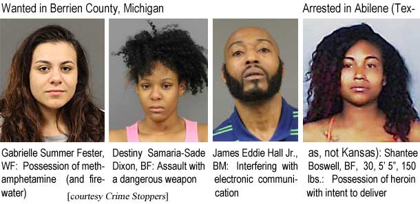 gabrides.jpg Wanted in Berrien County, Michigan: Gabrielle Summer Fester, WF, possession of methampheamine (and firewater); Destiny Samaria-Sade Dixon, BF, assault with a dangerous weapon; James Eddie Hall Jr., BM, interfering with electronic communication; Arrested in Abilene (Texas, not Kansas): Shantee Boswell, BF, 30, 5'5", 150 lbs, possession of heroin with intent to deliver (Crime Stoppers)