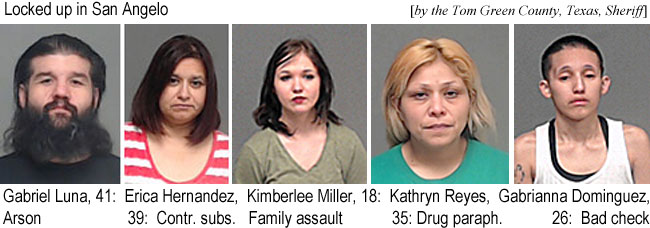 gabriela.jpg Locked up in San Angelo (by the Tom Green County,Texas,Sheriff): Gabriel Luna, 41,arson; Erica Hernandez,39, contr.subs.; Kimberlee Miller, 18, family assault; Kathryn Reyes, 35, drug paraph. Gabrianna Dominguez, 26, bad check