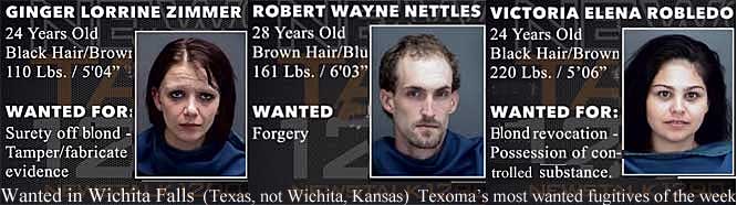 gingerob.jpg Ginger Lorrine Zimmer, 24, black hair, brown [eyes], 110 lbs, 5'4", surety off blond, tamper/fabricarte evidence; Robert Wayne Nettles, 28, brown hair, blu[e eyes] 161 lbs, 6'3", forgery; Victoria Elena Robledo, 24, black hair / brown [eyes], blond revocation, possession of controlled substance; Wanted in Wichita Falls (Texas, not Wichita, Kansas), Texoma's most wanted fugitives of the week