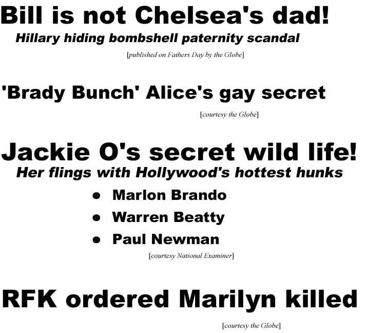 Bill is not Chelsea's dad! Hillary hiding bombshell paternity secret (Fathers Day Globe); 'Brady Bunch' Alice's gay secret (Globe); Jackie O's wild life! Flings with Hollywood's hottest hunks: Marlon Brando, Warren Beatty, Paul Newman (Examiner); RFK ordered Marilyn killed (Globe)