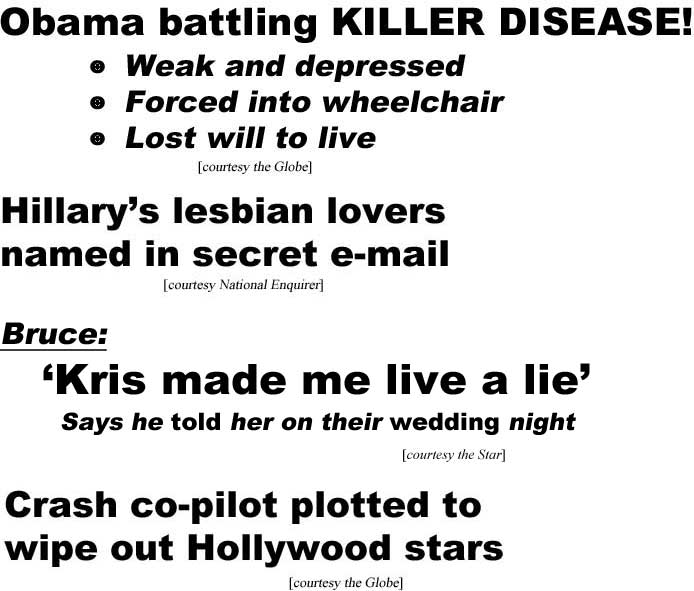 Obama battling killer disease, weak and depressed, forced into wheelchair, lost will to live (Globe); Hillary's lesbian lovers named in secret e-mail (Enquirer); Bruce: 'Kris made me live a lie,' says he told her on their wedding night (Star); Crash co-pilot plotted to wipe out Hollywood stars (Globe)