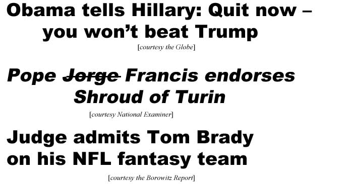Obama tells Hillary, quit now, you won't beat Trump (Globe); Pope Jorge Francis endorses Shroud of Turin (Examiner); Judge admits Tom Brady on his NFL fantasy team (Borowitz Report)