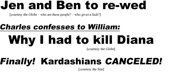 Jen and Ben to re-wed (Globe - who are they? who gives a fuck?); Charles confesses to William, why I had to kill Diana (Globe); Finally! Kardashians CANCELED! (Star)