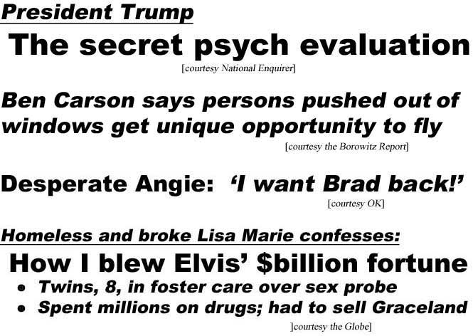 President Trump, the secret psych evaluation (Enquirer); Ben Carson says persons pushed out of windows get unique opportunity to fly (Borowitz Report); Desperate Angie: 'I want Brad back!' (OK): Homeless and broke Lisa Marie confesses, How I blew Elvis' $billion fortune, Twins, 8, in foster care over sex probe, Spent millions on drugs, had to sell Graceland (Globe)