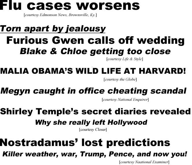 Flu cases worsens (Edmonson News, Brownsville, Ky.); Malia Obama's wild life at Harvard (Globe); Megyn caught in office cheating scandal (Enquirer); Shirley Temple's secret diaries revealed, why she really left Hollywood (Closer), Nostradamus' lost predictions, killer weather, war, Trump, Pence, and now you! (Examiner)