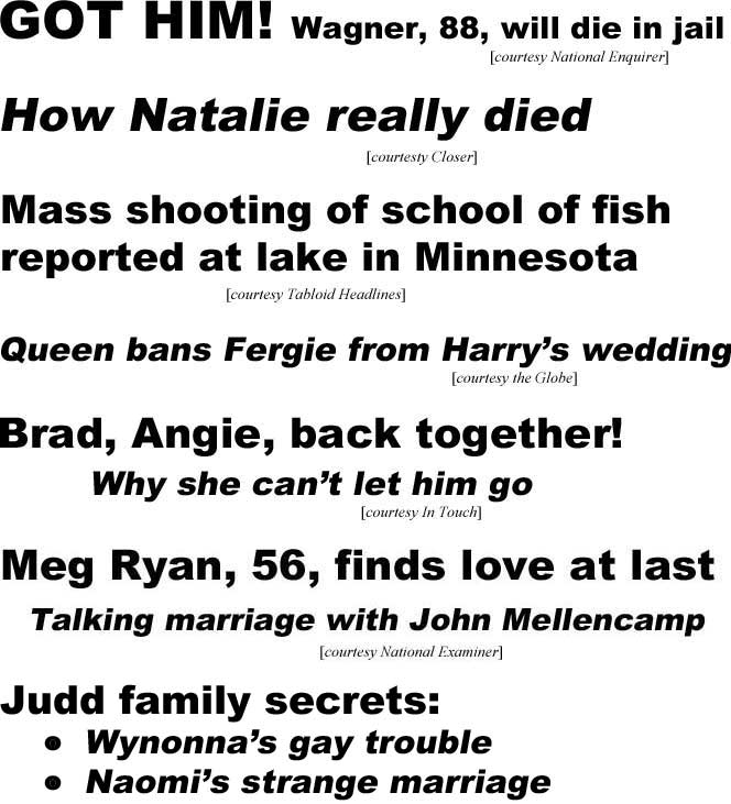 hed18023.jpg GOT HIM! Wagner, 88, will die in jail (Enquirer); How Natalie really died (Closer); Mass shooting of school of fish reported at lake in Minnesota (Tabloid Headlines); Queen bans Fergie from Harry's wedding (Globe); Brad, Angie back together, why she couldn't let him go (In Touch); Meg Ryan, 56, finds love at last, talking marriage with John Mellencamp (Examiner); Judd family secrets: Wynonna's gay trouble, Naomi's strange marriage, Ashley's bitter feud with mom (National Examiner); Britney's new man, new life (US Weekly)