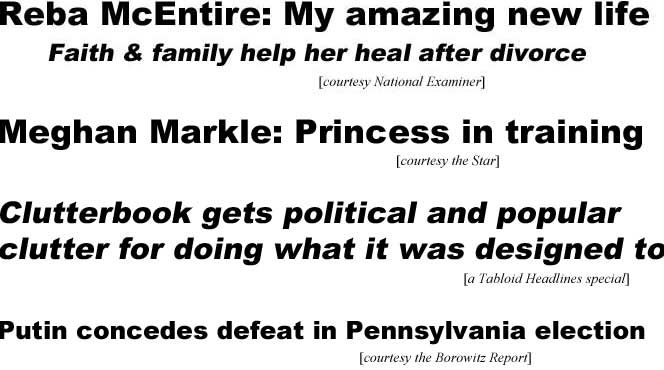 Reba McEntire: My amazing new life, faith & family help her heal after divorce (Examiner); Meghan Markle: Princess in training (Star); Clutterbook gets political & popular clutter for doing what it was designed to (Tabloid Headlines special); Putin concedes defeat in Pennsylvania election (Borowitz Report)