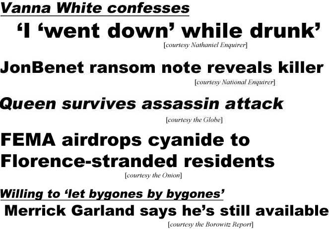 Vanna White confesses "I 'went down' while drunk' (Nathaniel Enquirer); JonBenet ranson note reveals killer (National Enquirer); Queen survives assassin attack (Globe); FEMA aidrops cyanide to Florence-stranded victims (Onion); Willing to 'let byones by bygnes,' Merrick Garland says he's still available (Borowitz)