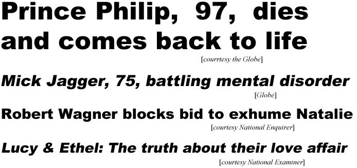 Prince Philip, 97, dies and comes back to life (Globe); Mick Jagger, 75, battling mental disorder (Globe); Robert Wagner blocks bid to exhume Natalie (Enquirer); Lucy & Ethel: The truth about their love affair (Examiner)