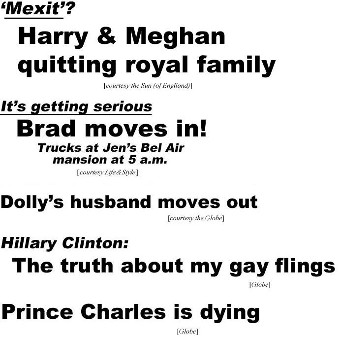 'Mexit'? Harry & Meghan quitting Royal Family (Sun, of England); It's getting serious, Brad moves in, Trucks at Jen's Bel Air mansion at 5 a.m. (Life & Style), Dolly's husband moves out (Globe); Hillary Clinton: The truth about my gay flings (Globe); Prince Charles is dying (Globe)