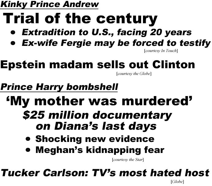 Kinky Prince Andrew, Trial of the century, extradition to U.S.,, facing 20 years, ex-wife Fergie may be forced to testify (In Touch); Epstein madam sells out Clinton (Globe); Prince Harry bombshell, 'My mother was murdered!" $25 million documentary on Diana's last days, shocking new evidence, Meghan's kidnapping fears (Star); Tucker Carlson TV's most hated host (Globe)