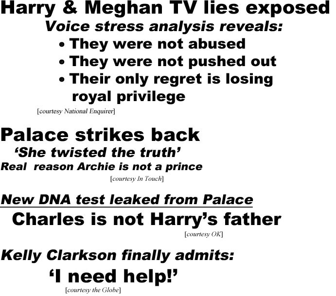 hed21034.jpg Harry & Meghan TV lies exposed, voice stress analysis reveals, they were not abused, they were not pushed out, their only regret is losing royal privilege (Enquirer); Palace strikes back, 'she twisted the truth,' real reason Archie is not a prince (In Touch); New DNA test leaked from Palace, Charles is not Harry's father (OK); Kelly Clarkson finally admits: 'I need help!' (Globe)