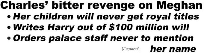 hed210622.jpg Charles' bitter revenge on Meghan, her children will never get royal titles, writes Harry out of $100 million will, order palace staff never to mention her name (Enquirer); Kelly chases toxic Ellen off TV (Enquirer); Ghislaine Maxwell beaten in prison (Enquirer); J-Lo spotted at Ben Affleck's place (In Touch); Couple who met during pandemic tenderly remove each other's masks (Onion)