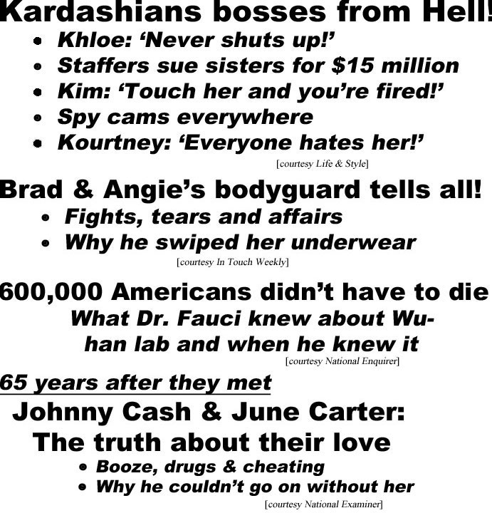 hed21071.jpg Kardashians bosses from Hell! Klohe: 'never shuts up,' Staffers sue sisters for $15 million, Kim 'touch her and you're fired,' Spy cams everywhere, Kourtney 'Everyone hates her! (Life & Style); Brad & Angie's bodyguard tells all! Fights, tears & affairs, Why he swiped her underwear (In Touch Weekly); 600,000 Americans didn't have to die, What Dr. Fauci knew about Wuhan lab and when he knew it (Enquirer); 65 years after they met, Johnny Cash & June Carter: The truth about their love, Booze, drugs & cheating, Why he couldn't go on without her (Examiner);