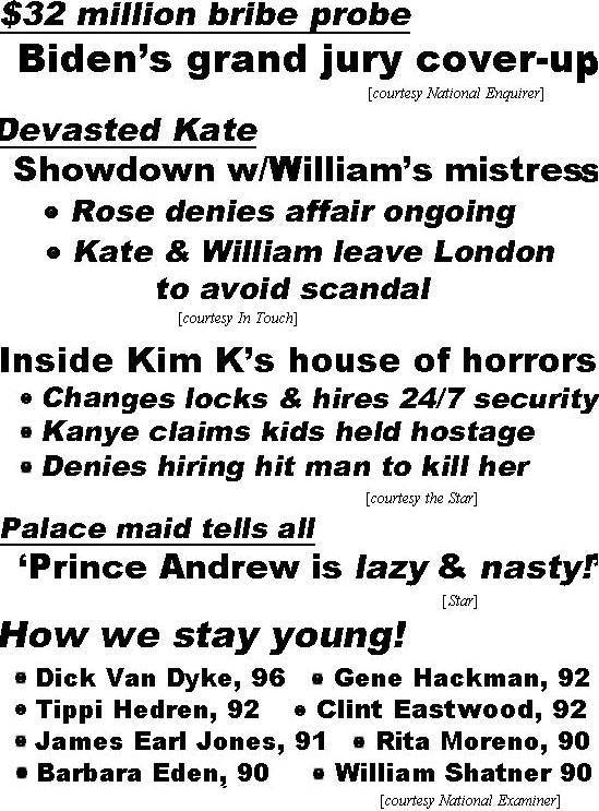 hed22024.jpg $32 million bribe probe,Biden's grand jury cover-up (Enquirer); Devastated Kate, Showdown w/William's mistress, Rose denies affair ongoing, Kate & William leave London to avoid scandal (In Touch); Inside Kim K's house of horrors, changes locks & hires 24/7 security; Kanye claims kids held hostage, Denies hiring hit man to kill her (Star); Palace maid tells all, Prince Andrew lazy & nasty (Star); How we stay young! Dick Van Dyke, 96, Gene Hackman, 92, Tippi Hedren, 92, Clint Eastwood, 92, James Earl Jones, 91, Rita Moreno, 90, Barbara Eden, 90, William Shatner, 90 (Examiner)