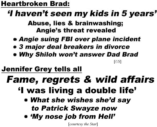 hed22055 Heartbroken Brad: I haven't seen my kids in 5 years,' abuse, lies & brainwashing, Angie's threat revealed, Angie suing FBI over plane incident,3 major deal breakers in divorce, why Shiloh won't answer Dad Brad (US); Jennifer Grey tells all, fame, regrets & wild affairs, 'I was living a double life,' what she wishes she'd say to Patrick Swayze now, 'my nose job from Hell' (Star)
