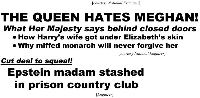hed220822 The Queen hates Meghan! What Her Majesty says behind closed doors, How Harry's wife got under Elizabeth's skin, Why miffed monarch will never forgive her (Enquirer); Cut deal to squeal! Epstein madam sashed in prison country club (Enquirer)