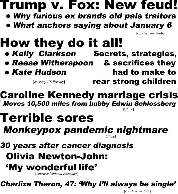 hed22083.jpg Trump v. Fox: New feud! Why furious ex-prez brands old pals traitors, What anchors saying about January 6 (Globe); How they do it all! Kelly Clarkson, Reese Witherspoon, Kate Hudson, Secrets, strategies, &  sacrifices they had to make to rear strong children (US); Caroline Kennedy marriage crisis, moves 10,500 miles from hubby Edwin Schlossberg (Globe); Terrible sores, monkeypox pandemic night mare(Globe); 30 years after cancer diagnosis, Olivia Newton-John: 'My wonderful life' Olivia Newton-John (Examiner); Charlize Theron, 47: 'Why I'll always be single' (Star)