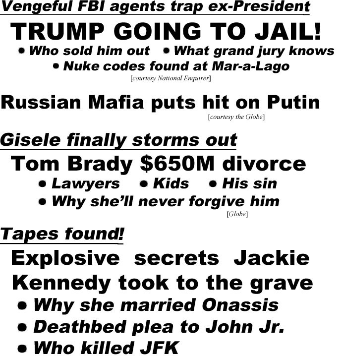 hed22102.jpg Vengeful FBI agents trap ex-President, TRUMP GOING TO JAIL! Who sold him out, What grand jury knows, Nuke codes found at Mar-a-Lago (Enquirer); Russian Mafia puts hit on Putin (Globe); Gisele finally storms out, Tom Brady $650M divorce, lawyers, kids, his sin, why she'll never forgive him (Globe); Tapes found! Explosive secrets Jackie took to the grave, why she married Onassis, deathbed plea to John Jr., Who killed JFK, Her Hollywood affairs (Examiner)