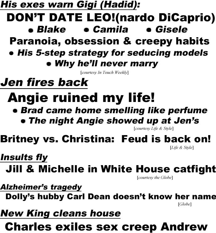 hed22103 His exes warn Gigi (Hadid): DON'T DATE LEO!(nardo DiCaprio), Blake, Camila, Gisele, Paaranoia, obsession & creepy habits, His 5-step strategy for seducing models, Why he'll never marry (In Touch); Jen frres back, Angie ruined my life! Brad came home smelling like perfume, The night Angie showed up at Jen's (Life & Style); Britney vs. Christina, feud is back on! (Life & Style); Insults fly, Jill & Michelle in 'White House catfigt! (Globe); Alzheimer's tragedy, Dolly's hubby Carl Dean doesn't know her name (Globe); New King cleans house, Charles exiles sex creep Andrew, Banished to the Bahamas with Queen's dogs, Cut off from royal cash, forced to live on pension, Ingrates Harry & Meghan are next on hit list (Enquirer)