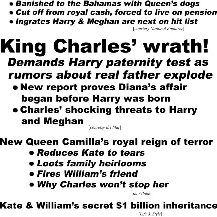 hed221032.jpg King Charles' wrath! Demands Harry paternity test as rumors about real father explode, New report proves Diana's affair began before Harry was born, Charles' shocking threats to Harry and Meghan (Star); New Queen Camilla's royal reign of terrror, Reduces Kate to tears, Loots family heirlooms, Fires William's friend, Why Charles won't stop her (Globe); Kate & William's secret $1 billion inheritance (Life & Style)