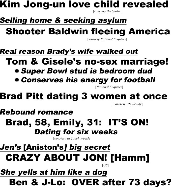 hed22105.jpg Kim Jong-un love child revealed (Globe); Selling home & seeking asylum, Shooter Baldwin fleeing America (Enquirer); Real reason Brady's wife walked out, Tom & Gisele's no-sex marriage! Super Bowl stud is bedroom dud, conserves his energyfor football (Enquirrer); Brad Pitt dating 3 woman at once (US Weekly); Rebound romance, Brad, 58, Emily, 31: It's on! (IT); Jen's [Aniston's] big secret, Crazy about Jon! (Hamm) (US); She yells at him like a dog, Ben & J-Lo: Over after 73 days? He storms out after massive fight, why his family begged him to end it, wasted $3 million on two weddings, He's sleeping at ex Jen's house (Star)