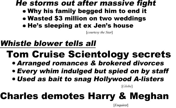 hed221052.jpg Whistle blower tells all, Tom Cruise Scientology secrets, Arranged romances and brokered divorces, Every whim indulged but spied on by his staff, Used as bait to snag Hollywood A-listers (Globe); Charles demotes Harry & Megan (Enquirer)