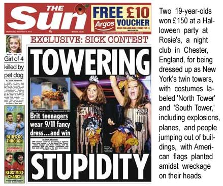 Exclusive: Sick contest, Towering Stupidity, Brit teen-agers wear 9/11 fancy dress and win, Two 19-year-olds won 150 at a Halloween contest at Rosie's, a night club in Chester, England, dressed as New York's twin towers, with costumes labeled 'North Tower' and 'South Tower,' including explosions, planes, and people jumping out of buildings, with American flags planted amidst wreckage on their heads; Girl of 4 killed by pet dog (Sun of London)