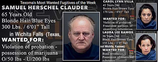 hervilla.jpg Texoma's most wanted fugitives of the week: Wanted in Wichita Falls (Texas, not Wichita, Kansas): Samuel Herschell Clauder, 65, blonde hair, blue eyes, 300 lbs, 6'1", violation of probation, possession of marijuana o/50 lbs u/200 lbs; Carol Lynn Villa, 43, brown hair, brown eyes, 170 lbs, 6'3", violation of probation, fraudulent use/poss of identifying information; Laura Lee Ramos, 36, black hair, brown eyes, 155 lbs, 5'0", bond revocation, possession of controled substance