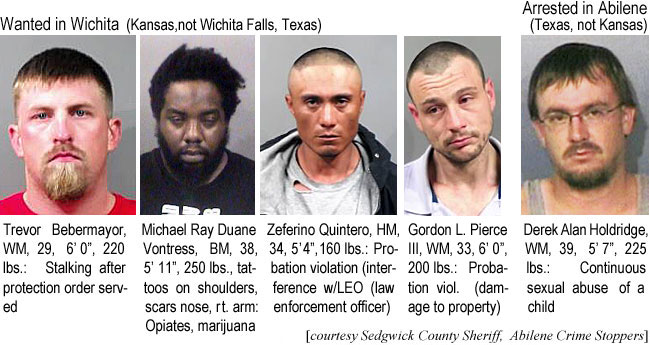 holdridg.jpg Wanted in Wichita (Kansas, not Wichita Falls, Texas): Trevor Bebemayor, WM, 29, 6'0",220 lbs, stalking after protection order served; Michael Ray Duane Vontress, BM, 38, 5'11", 250 lbs, tattoos on shouolders; scars nose, rt. arm, Opiates, marijuana; Zeferino Quintero, HM, 34, 5'4", 160 lbs, probation violation (interferencew/LEO (law enforcement officer); Godgon L. Pierce III, 6'0", 200 lbs, probation viol. (damage to propertyt; Arrested in Abilene (Texas, not Kansas): Derek Alan Holdridge, WM, 38, 5'7", 225 lbs, continuous sexual abuse of a child (Sedgwick County Sheriff, Abilene Crime Stoppers)