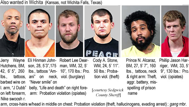 hutchens.jpg Also wanted in Wichita (Kansas, not Wichita Falls, Texas): Robert E. Hutchens, BM, 42, 6'5", 260 lbs, tattoos, barbed wire on l. arm, "J Dubb" on left forearm, Nike Swoosh r. arm, cross-hairs w/head in middle on chest, probation violation (theft, hallucinogens, evading arrest), gamg mbr.; Eli Hinman Johnson, 28, 5'3", 175 lbs, tattoos "Amani" on neck, "Never smile" on belly, "Life & death" on right forearm, probation violation (opiates); Robert Lee Dearman, WM, 32, 5'10", 170 lbs, pro. viol. (burglary); Cody A. Stone, WM, 24, 5'11", 150 lbs, probation viol. (theft); Prince N. Alcaraz, BM, 27, 5'7", 160 lbs, tattoos, neck & right arm, theft, aggr. battery, misspelling of prison name; Philip Jason Harriger, WM, 33, 5'9", 130 lbs, pro. viol. (opiates) (Sedgwick County Sheriff)