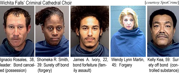 ignaciow.jpg Wichita Falls' Criminal Cathedral Choir (SpotCrime): Ignacio Rosales, 38, leader, bond cancellation (possession); Shomeka R. Smith, 39, surety off bond (forgery); James A. Ivory, 22, bond forfeiture (family assault); Wendy Lynn Martin, 45, forgery; Kelly Kea, 59, surety off bond (controlled substance)