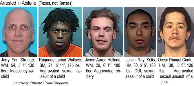 jeryearl.jpg Arrested in Abilene (Texas, not Kansas): Jerry Earl Strange, WM, 54, 5'7", 130 lbs, indecency w/a child; Rawuane Lamar Wallace, BM, 21, 5'11", 175 lbs, aggravated sexual assault of a child; Jason Aaron Holland, WM, 20, 6'1", 180 lbs, aggravated robbery; Julian Ray Solis, HM, 30, 5'5", 180 lbs, DUI, sexual assault of a child; Oscar Rangel Cantu, HM, 38, 5'6", 130 lbs, aggravated assault of a child (Abilene Crime Stoppers)