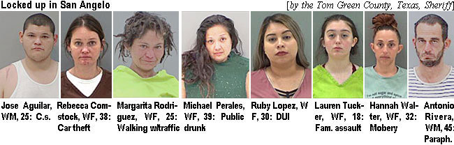 joseagui.jpg Loccked up in San Angelo (by the Tom Green County, Texas, Sheriff): Jose Aguilar, WM, 25, c.s.; Rebecca Comstock, WF, 38, car theft; Margarita Rodriguez, WF, 25, walking w/traffic; Michael Peerales, WF, 39, public drunk; Ruby Lopez, WF, 30, DUI; Laauren Tucker, WF, 18, fam. assault; Hannah Walter, WF, 22, mobery; Antonio Rivera, WM, 45, paraph.