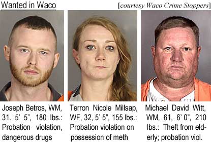 joterron.jpg Wanted in Waco: Joseph Betros, WM, 31, 5'5", 180 lbs, probation violation, dangerous drugs; Terron Nicole Millsap, WF, 32, 5'5", 155 lbs, probation violation, possession of meth; Michael David Witt, WM, 61, 6'0", 210 lbs, theft from elderly, probation violation (Waco Crime Stoppers)