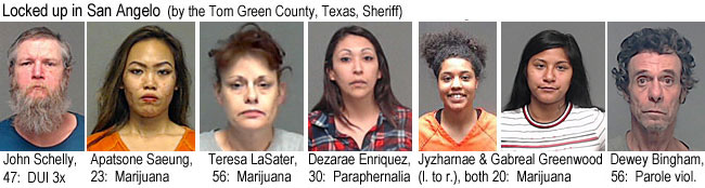 jyzharma.jpg Locked up in San Angelo (by the Tom Green County, Texas, Sheriff): John Schelly, 47, DUI 3x; Apatsone Saeung, 23, marijuana; Teresa LaSater, 56, marijuana; Dezarae Enriques, 30, paraphernalia; Jyzharnae & Gabreal Greenwood (l. to r.), both 20, marijuana; Dewey Bingham, 56, parole viol.