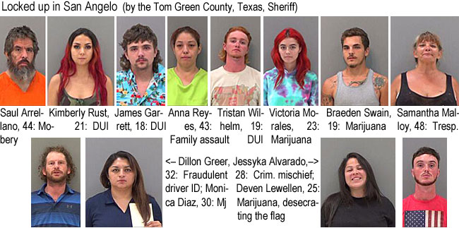 kimbrust.jpg Locked up in San Angelo (by the Tom Green County, Texas, Sheriff): Saul Arrellano, 44, mobery; Kimberly Rust, 21, DUI; James Garrett, 18, DUI; Anna Reyes, 43, family assault; Tristan Wilhelm, 19, DUI; Victoria Morales, 23, marijuana; Braeden Swain, 19, marijuana; Samantha Malloy, 48, tresp.; Dillon Greer, 32, fraudulent driver ID; Monica Diaz, 30, mj; Jessyka Alvarado, 28, crim. mischief; Deven Lewellen, 25, marijuana, desecrating the flag