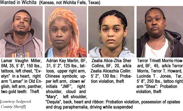 lamaradr.jpg Wanted in Wichita (Kansas, not Wichita Falls, Texas): Lamar Vaughn Miller, BM, 35, 5'8", 150 lbs, tattoos, left chest, "Evelyn" in a heart, right arm "Lamar" in Old English, left arm, panther, two gold teeth, theft; Adrian Kay Martin, BF, 31, 5'2", tattoos, upper right arm, Chinese symbols, upper left arm, clown w/initials 'JMF,' right shoulder, cloud and "Mary," left shoulder, Dequla, back, heart and ribbon, probation violation, possession of opiates and drug paraphernalia, driving while suspended; Zealia Alice-Zhia Sher Collins, BF, 20, a/k/a Zealia Alicezhia Collin, 5'2", 130 lbs, probation violation, theft; Terror Trinett Morris-Howard, BF, 45, a/k/a Terror Morris, Terror T. Howard, Lucinda T. Jones, Tar, 5'8", 250 lbs, tattoo right arm "Shea," probation violation, theft (Sedgwick County Sheriff)