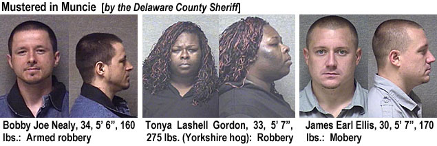 lashelog.jpg Mustered in Muncie (by the Delaware County Sheriff): Bobby Joe Nealy,34, 5'6", 160 lbs, armed robbery; Tonya Lashell Gordon, 33, 5'7", 275 lbs (Yorkshire hog), robbery; James Earl Ellis, 30, 5'7", 170 lbs, mobery