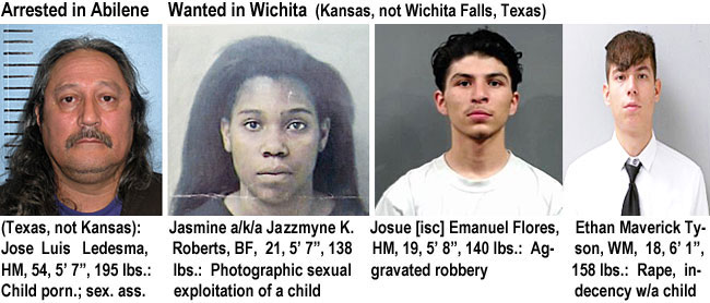 ledesmaj.jpg Arrested in Abilene (Texas, not Kansas): Jose Luis Ledesma, HM, 54, 5'7", 195 lbs., child porn., sex. ass.; Jasmine a/k/a Jazzmyne K. Roberts, BF, 21, 5'7", 138 lbs, phogographic sexual exploitation of a child; Josue [sic] Emanuel Flores, HM, 19, 5'8", 140 lbs, aggravated robber; Ethan Maverick Tyson, WM, 18, 6'1", 158 lbs, rape, indecency w/a child