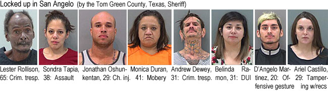 lesterol.jpg Locked up in San Angelo (by the Tom Green County, Texas,Sheriff): Lester Rollison, 65, crim. tresp.; Sondra Tapia, 38, assault; Jonathan Oshunkentan, 29, ch. inj.; Monica Duran, 41, mobery; Andrew Dewey, 31, crim. tresp.; Belinda Ramon, 31, DUI; D'Angelo Martinez, 20, offensive gesture; Ariel Castillo, 29, tampering w/recs