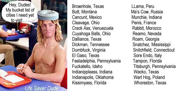 lifecity.jpg Life Saver Dude: Hey, Dudes, my bucket list of cities I need yet to visit . . . Brownhole, Texas, Butt, Montana, Cancunt, Mexico, Cleavage, Ohio, Crack Ass, Venezuela, Cuyahoga Balls, Ohio, Dalliance, Texas, Dickman, Tennessee, Dumbfuck, Virginia, El Gaso, Texas, Feeladelphia, Pennsylvania, Fuckatello, Idaho, Indianippleass, Indiana, Indianapolis, Oklahoma, Kissimyass, Florida, Llama, Peru, Ma's Cow, Russia, Munchie, Indiana, Penis, France, Rabbit, Morocco, Reamo, Nevada, Roam, Georgia, Snatchez, Mississippi, Snitchfield, Connecticut, Sore Endo, Italy, Tampon, Florida, Titsburgh, Pennsylvania, Wacko, Texas, Wart Hog, Poland, Whoreston, Texas